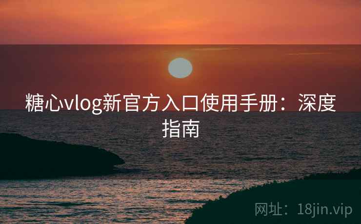 糖心vlog新官方入口使用手册：深度指南
