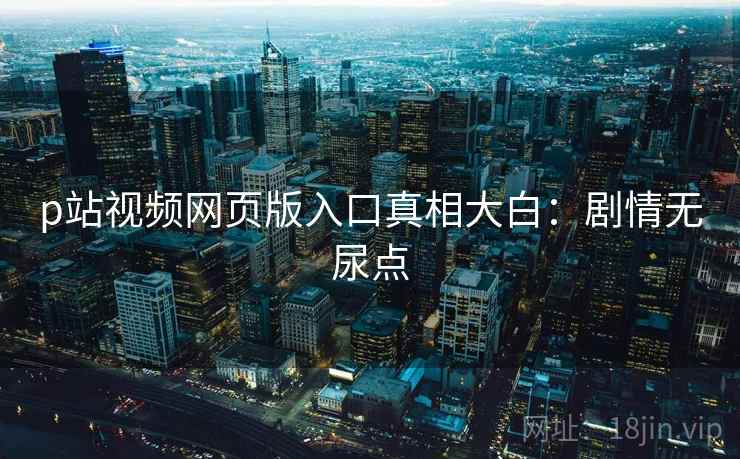 p站视频网页版入口真相大白：剧情无尿点