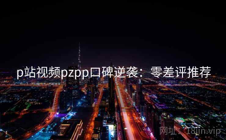 p站视频pzpp口碑逆袭：零差评推荐