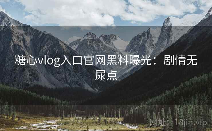 糖心vlog入口官网黑料曝光：剧情无尿点