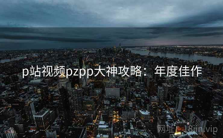 p站视频pzpp大神攻略:年度佳作 p站视频pzpp大神攻略:年度佳作