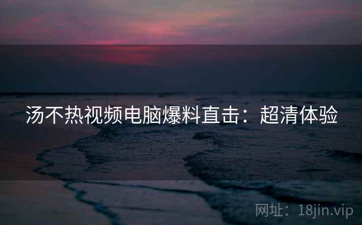 汤不热视频电脑爆料直击：超清体验