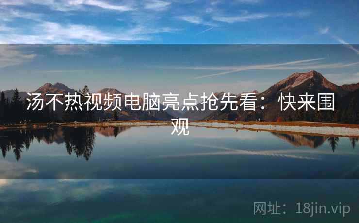 汤不热视频电脑亮点抢先看：快来围观