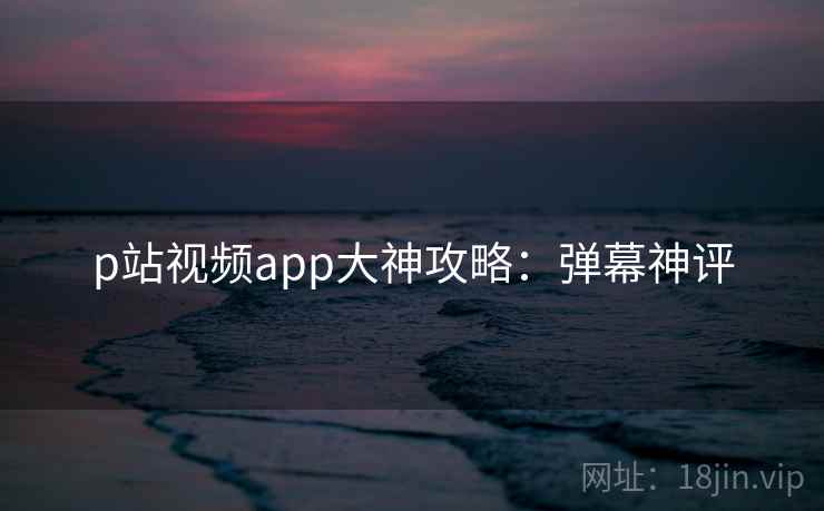 p站视频app大神攻略：弹幕神评