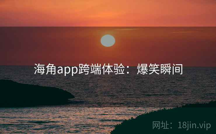海角app跨端体验:爆笑瞬间 海角app跨端体验:爆笑瞬间